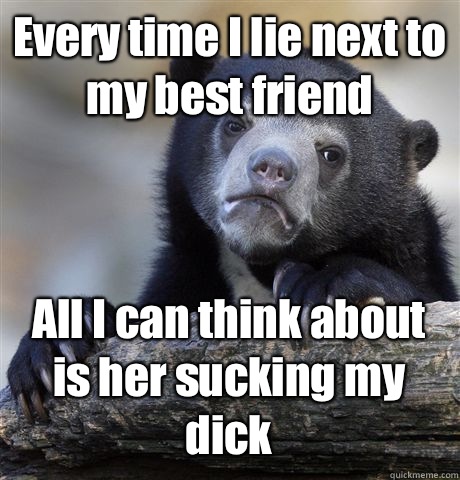 Every time I lie next to my best friend All I can think about is her sucking my dick  Confession Bear