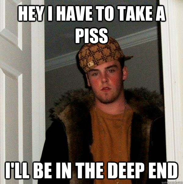 hey i have to take a piss I'll be in the deep end  Scumbag Steve