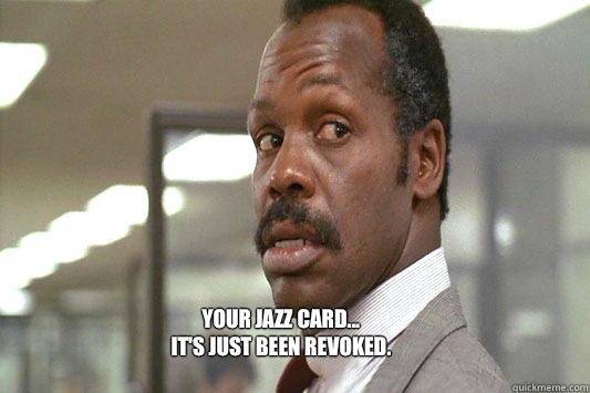 Your jazz card...
It's just been revoked. - Your jazz card...
It's just been revoked.  Danny Glover Lethal Weapon