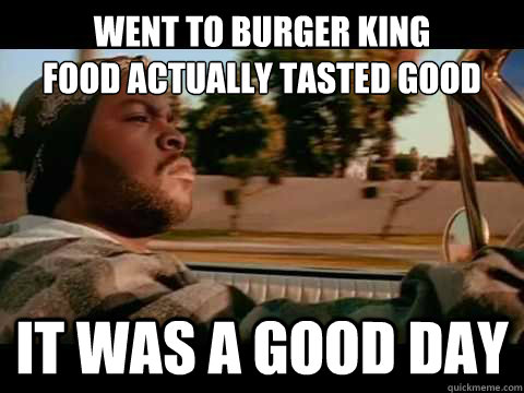 Went to burger king
food actually tasted good IT WAS A GOOD DAY  ice cube good day