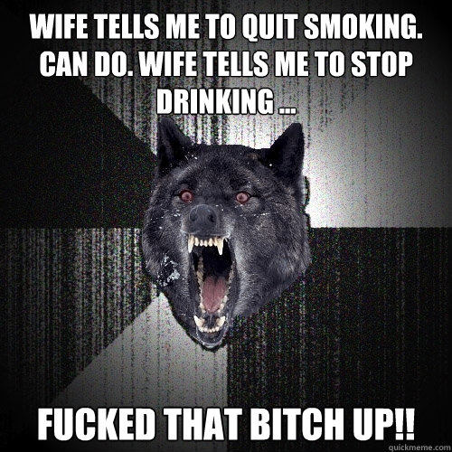 Wife tells me to quit smoking. can do. wife tells me to stop drinking ...  fucked that bitch up!!  Insanity Wolf