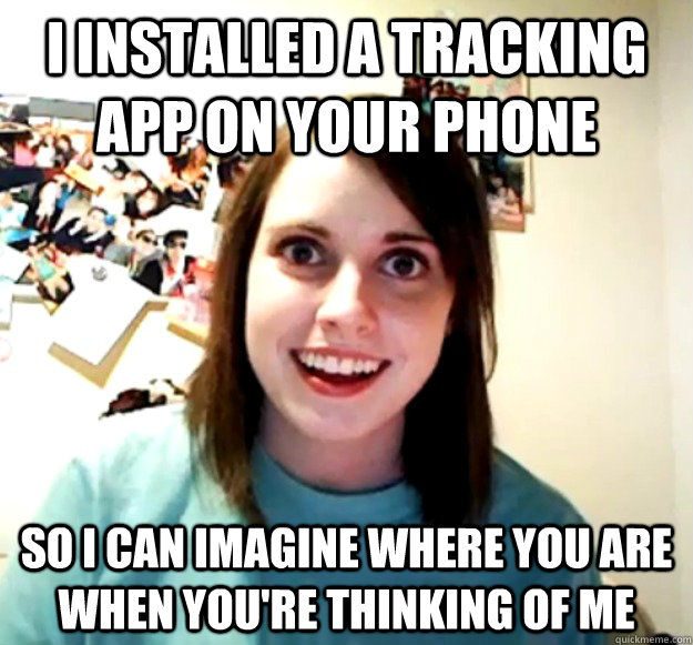 i installed a tracking app on your phone so i can imagine where you are when you're thinking of me  Overly Attached Girlfriend
