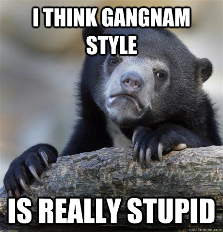 I think gangnam style Is really stupid  Confession Bear