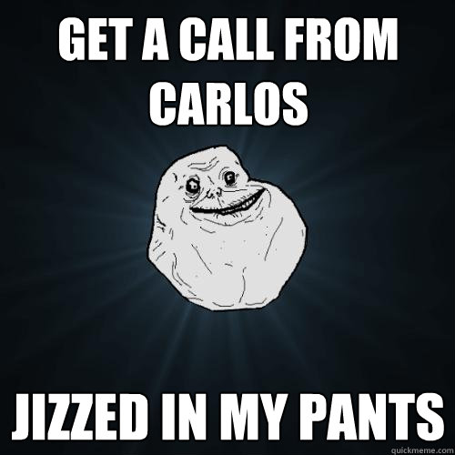 get a call from Carlos jizzed in my pants  Forever Alone