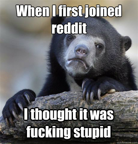When I first joined reddit I thought it was fucking stupid  Confession Bear