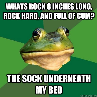 Whats rock 8 inches long, rock hard, and full of cum? The Sock underneath my bed  Foul Bachelor Frog