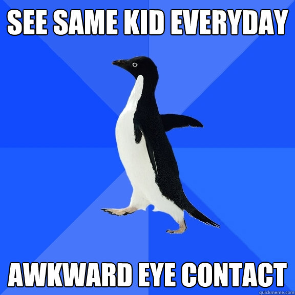 See same kid everyday AWKWARD EYE CONTACT  Socially Awkward Penguin