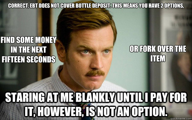 Correct, EBT does not cover bottle deposit. This means you have 2 options, Staring at me blankly until I pay for it, however, is not an option. Find some money
in the next
fifteen seconds or fork over the item  Foodstamps