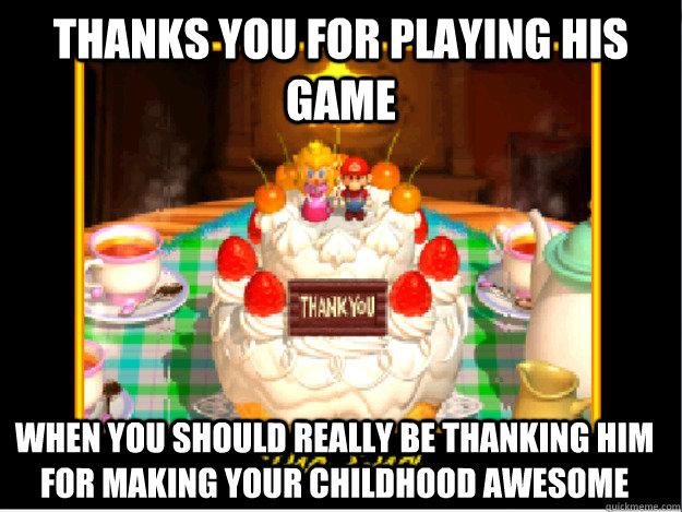 Thanks you for playing his game When you should really be thanking him for making your childhood awesome  