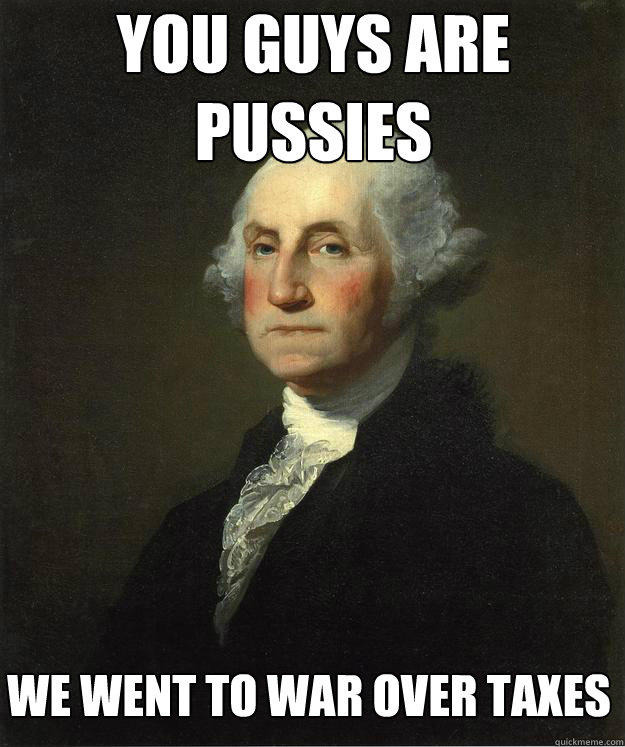 You guys are pussies we went to war over taxes  George Washington