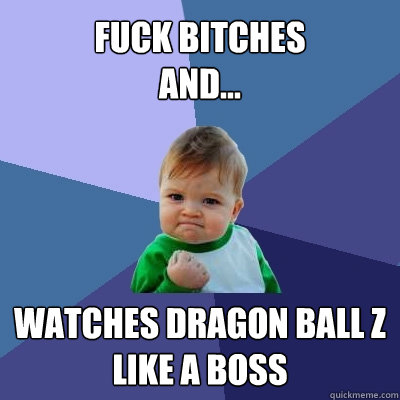 FUCK BITCHES 
and... watches DRAGON BALL Z LIKE A BOSS  Success Kid