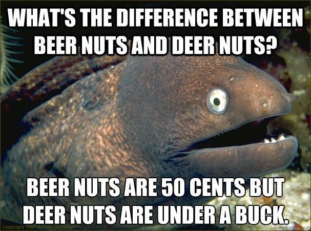 What's the difference between beer nuts and deer nuts? Beer nuts are 50 cents but Deer nuts are under a buck.  Bad Joke Eel