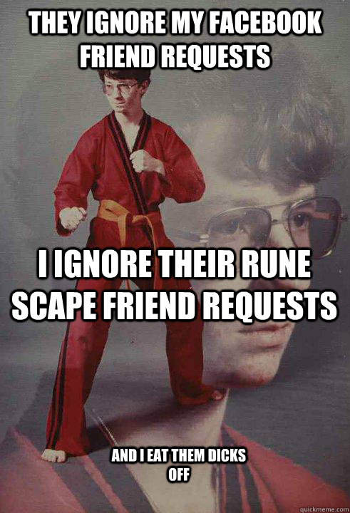 they ignore my facebook friend requests i ignore their rune scape friend requests and i eat them dicks off  Karate Kyle