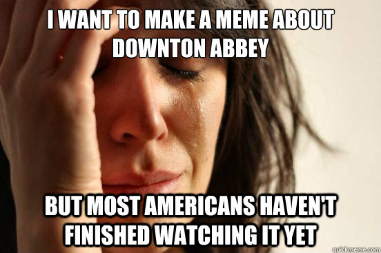 I want to make a meme about Downton Abbey But Most americans haven't finished watching it yet  First World Problems