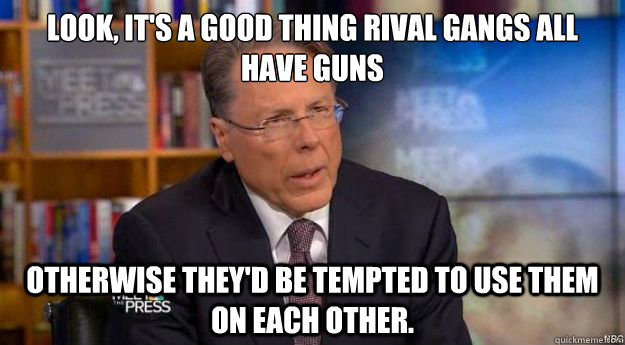 Look, it's a good thing rival gangs all have guns
 Otherwise they'd be tempted to use them on each other. - Look, it's a good thing rival gangs all have guns
 Otherwise they'd be tempted to use them on each other.  Wayne LaPierre