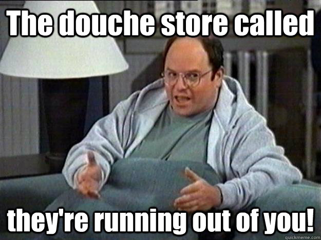 The douche store called they're running out of you!  