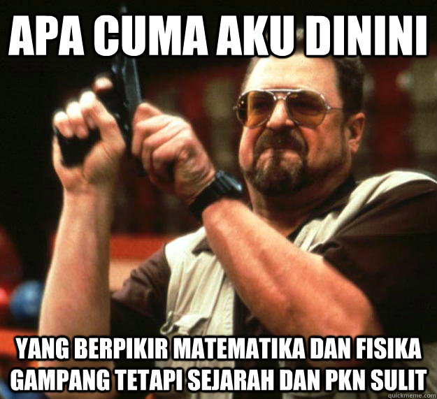 apa cuma aku dinini yang berpikir matematika dan fisika gampang tetapi sejarah dan pkn sulit  Angry Walter