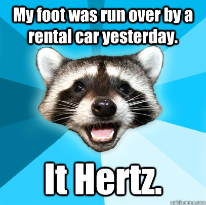 My foot was run over by a rental car yesterday.  It Hertz.   Lame Pun Coon