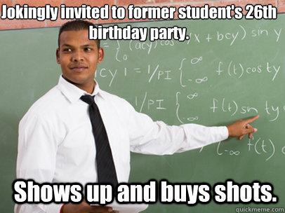 Jokingly invited to former student's 26th birthday party. Shows up and buys shots.   Good Guy Teacher
