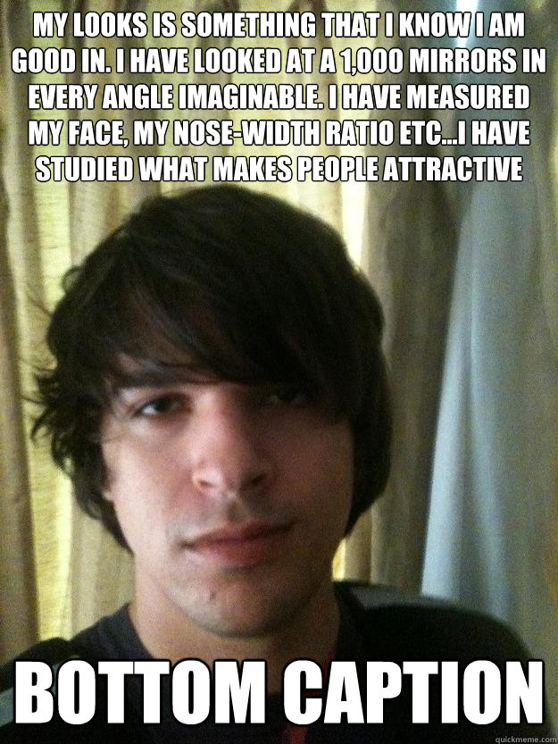 My looks is something that I know I am good in. I have looked at a 1,000 mirrors in every angle imaginable. I have measured my face, my nose-width ratio etc...I have studied what makes people attractive Bottom caption  