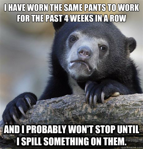 I have worn the same pants to work for the past 4 weeks in a row and I probably won't stop until i spill something on them. - I have worn the same pants to work for the past 4 weeks in a row and I probably won't stop until i spill something on them.  Confession Bear
