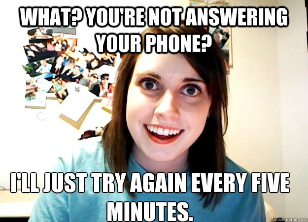What? You're not answering your phone? I'll just try again every five minutes. - What? You're not answering your phone? I'll just try again every five minutes.  Overly Attached Girlfriend