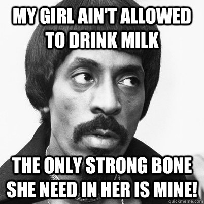 MY GIRL AIN'T ALLOWED TO DRINK MILK THE ONLY STRONG BONE SHE NEED IN HER IS MINE!  Ike Turner