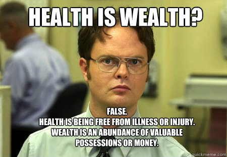 Health is wealth? FALSE.  
Health is being free from illness or injury. Wealth is an abundance of valuable possessions or money.  Schrute