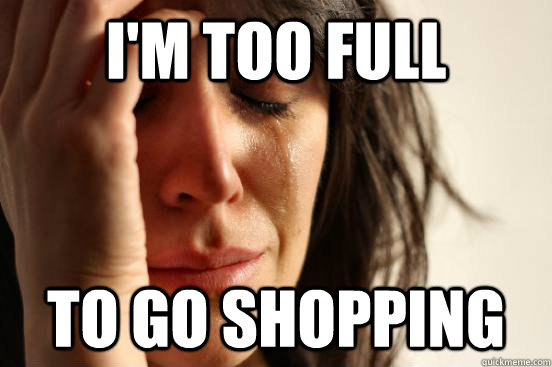 I'm too full to go shopping  First World Problems