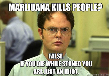 marijuana kills people? FALSE.  
if you die while stoned you are just an idiot.  - marijuana kills people? FALSE.  
if you die while stoned you are just an idiot.   Schrute