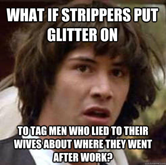 WHAT IF STRIPPERS PUT GLITTER ON TO TAG MEN WHO LIED TO THEIR WIVES ABOUT WHERE THEY WENT AFTER WORK? - WHAT IF STRIPPERS PUT GLITTER ON TO TAG MEN WHO LIED TO THEIR WIVES ABOUT WHERE THEY WENT AFTER WORK?  conspiracy keanu