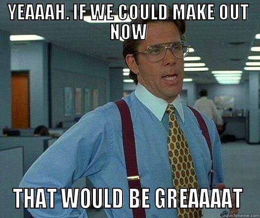 YEAAAH. IF WE COULD MAKE OUT NOW THAT WOULD BE GREAAAAT Office Space Lumbergh