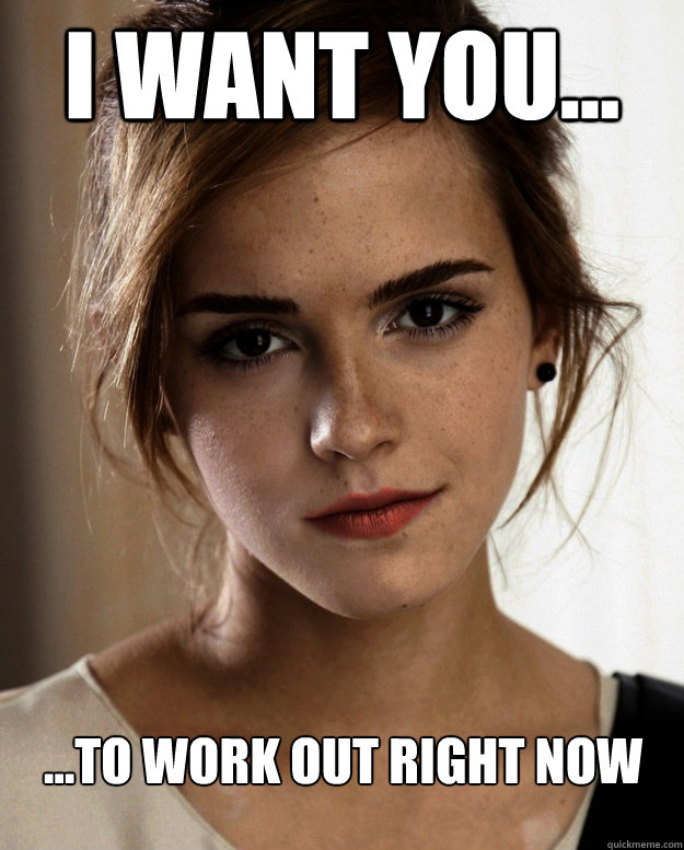 I want you... ...to work out right now  