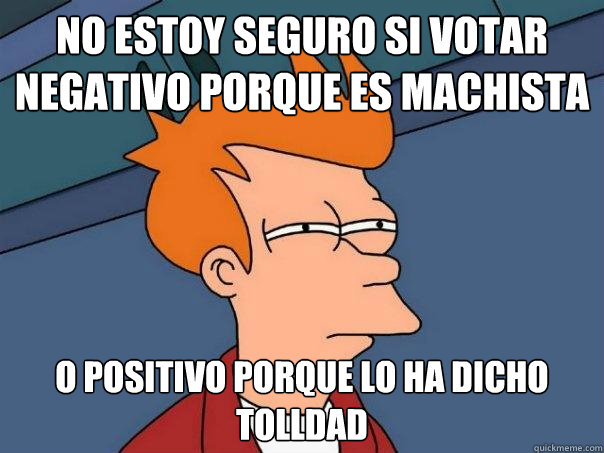 No estoy seguro si votar negativo porque es machista o positivo porque lo ha dicho tolldad  Futurama Fry