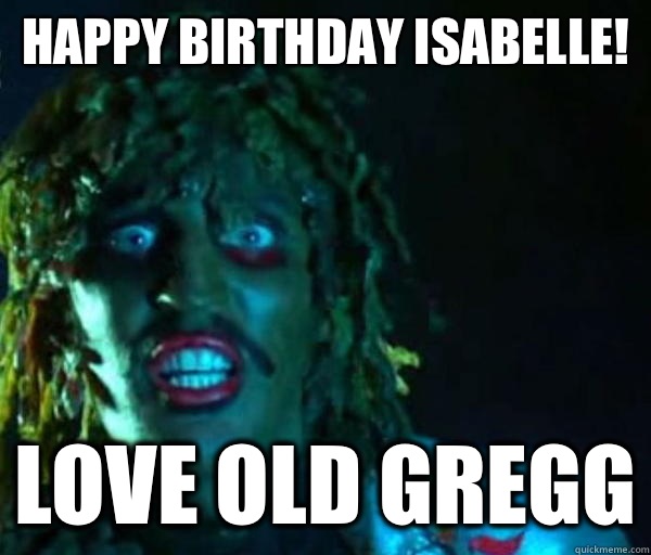 HAPPY BIRTHDAY ISABELLE! LOVE OLD GREGG  Good guy old greg