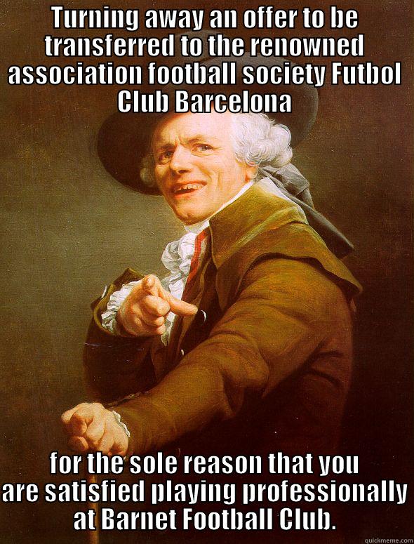 TURNING AWAY AN OFFER TO BE TRANSFERRED TO THE RENOWNED ASSOCIATION FOOTBALL SOCIETY FUTBOL CLUB BARCELONA FOR THE SOLE REASON THAT YOU ARE SATISFIED PLAYING PROFESSIONALLY AT BARNET FOOTBALL CLUB. Joseph Ducreux