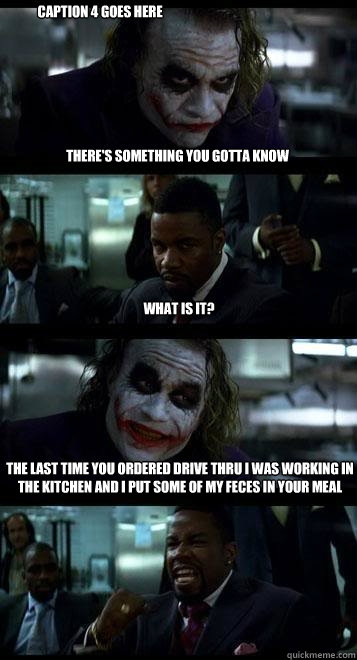 there's something you gotta know what is it? the last time you ordered drive thru i was working in the kitchen and i put some of my feces in your meal Caption 4 goes here  Joker with Black guy