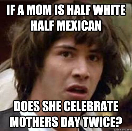 If a mom is half white half mexican Does she celebrate mothers day twice? - If a mom is half white half mexican Does she celebrate mothers day twice?  conspiracy keanu
