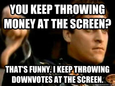 You keep throwing money at the screen? That's funny. I keep throwing downvotes at the screen.  Downvoting Roman