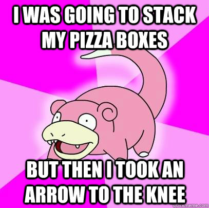 I was going to stack my pizza boxes but then i took an arrow to the knee  Slowpoke