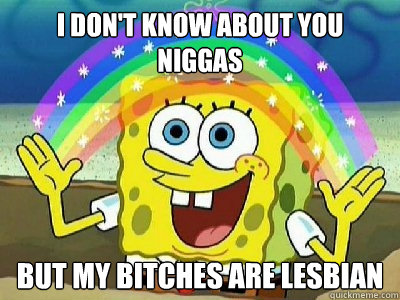 I don't know about you niggas But my bitches are lesbian - I don't know about you niggas But my bitches are lesbian  Spongebob lesbian