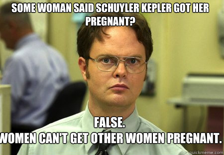 Some woman said Schuyler Kepler got her pregnant? False.
Women can't get other women pregnant.  Schrute