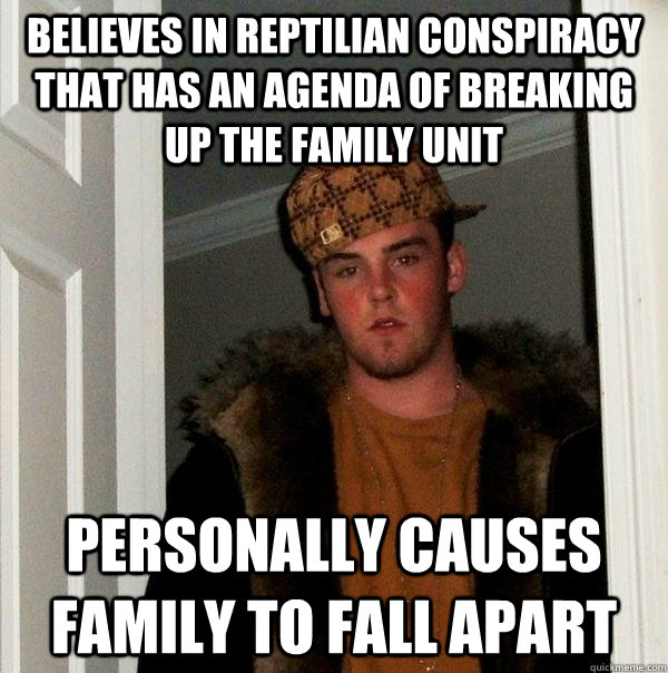 BELIEVES IN REPTILIAN CONSPIRACY THAT HAS AN AGENDA OF BREAKING UP THE FAMILY UNIT personally causes family to fall apart - BELIEVES IN REPTILIAN CONSPIRACY THAT HAS AN AGENDA OF BREAKING UP THE FAMILY UNIT personally causes family to fall apart  Misc