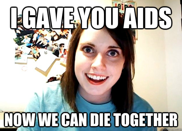 I Gave You Aids Now We Can Die Together  Overly Attached Girlfriend