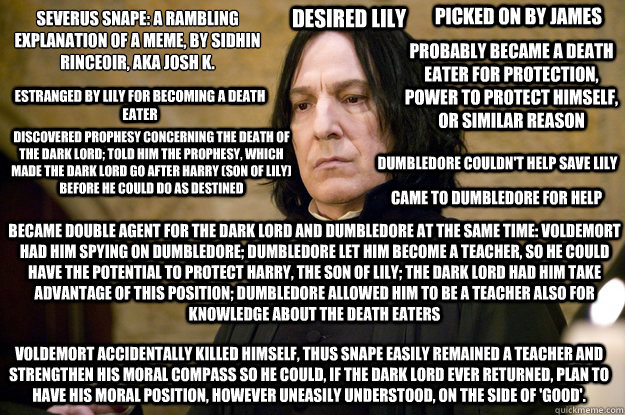 Severus Snape: a rambling explanation of a meme, by Síidhin Ríinceoíir, AKA josh k. Desired Lily picked on by James probably became a death eater for protection, power to protect himself, or similar reason estranged by lily for becoming a d  