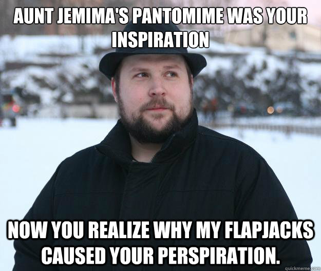 Aunt Jemima's Pantomime Was Your Inspiration Now you realize why my flapjacks caused your perspiration.  Advice Notch