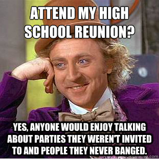 Attend my high school reunion?
 Yes, anyone would enjoy talking about parties they weren't invited to and people they never banged. - Attend my high school reunion?
 Yes, anyone would enjoy talking about parties they weren't invited to and people they never banged.  Condescending Wonka