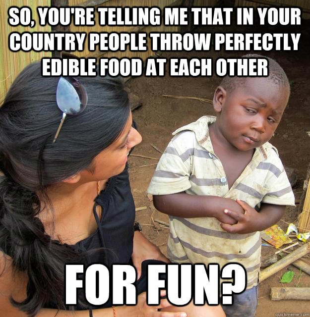 so, you're telling me that in your country people throw perfectly edible food at each other for fun?  Skeptical 3rd World Kid
