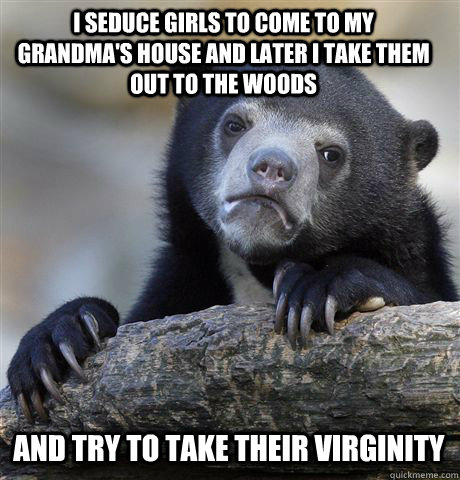 I seduce girls to come to my grandma's house and later i take them out to the woods and try to take their virginity  Confession Bear