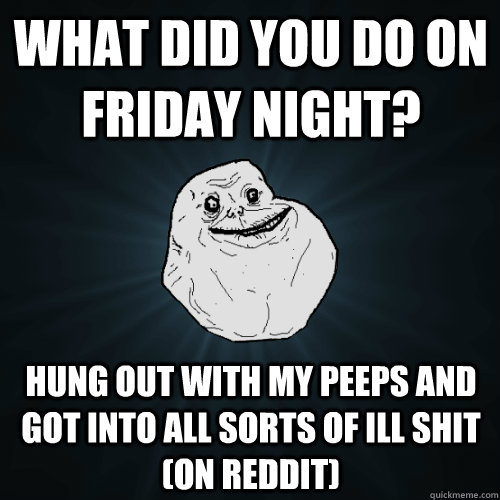 what did you do on friday night? hung out with my peeps and got into all sorts of ill shit (on reddit)  Forever Alone